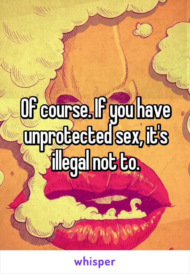 Of course. If you have unprotected sex, it's illegal not to.