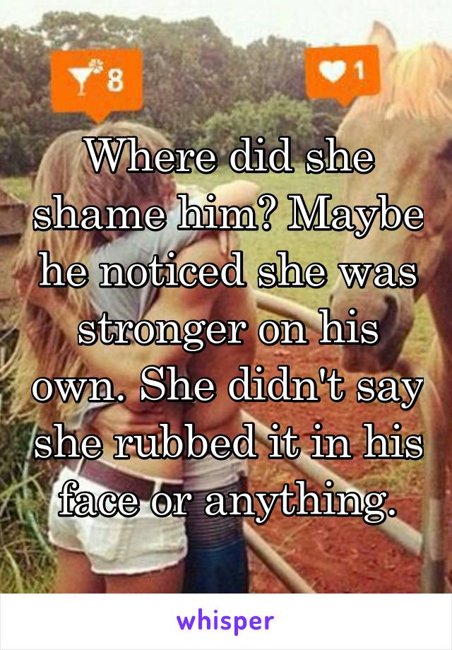 Where did she shame him? Maybe he noticed she was stronger on his own. She didn't say she rubbed it in his face or anything.