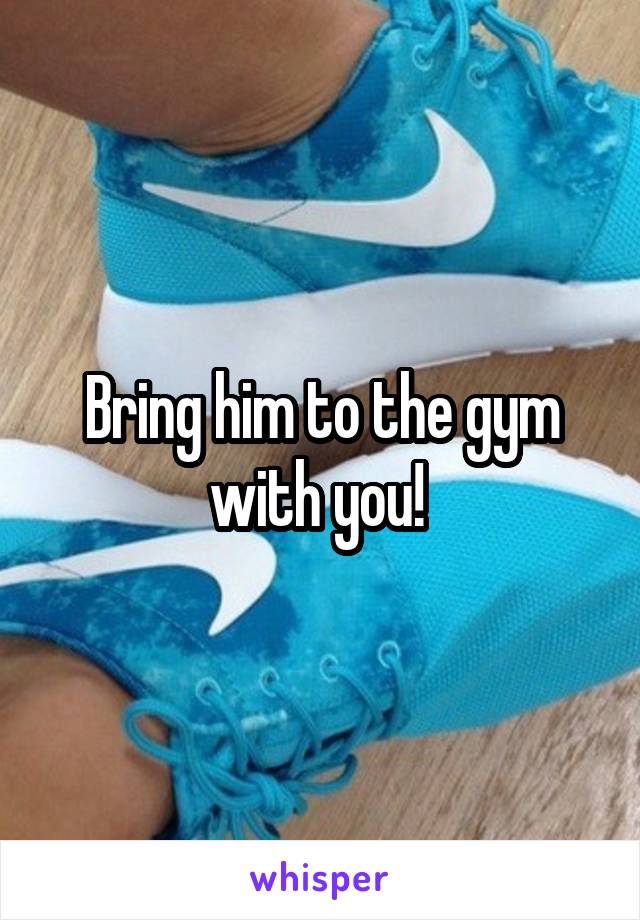 Bring him to the gym with you! 