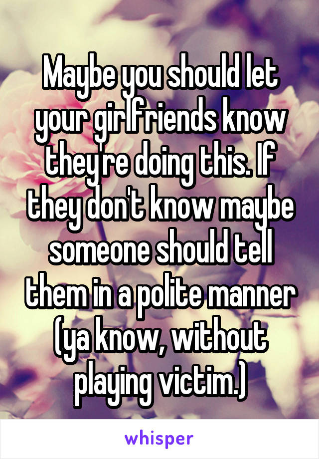 Maybe you should let your girlfriends know they're doing this. If they don't know maybe someone should tell them in a polite manner (ya know, without playing victim.)