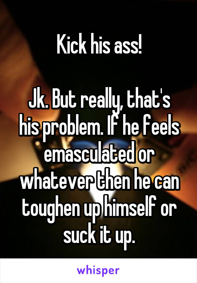 Kick his ass!

Jk. But really, that's his problem. If he feels emasculated or whatever then he can toughen up himself or suck it up.