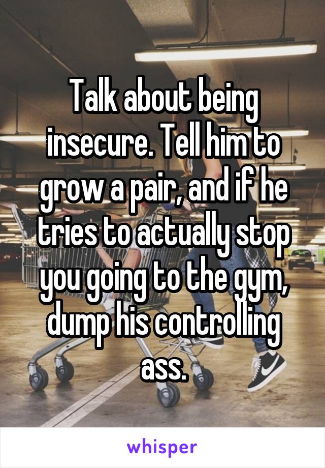 Talk about being insecure. Tell him to grow a pair, and if he tries to actually stop you going to the gym, dump his controlling ass.