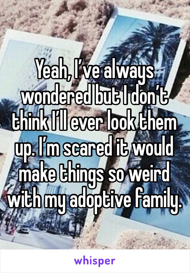 Yeah, I’ve always wondered but I don’t think I’ll ever look them up. I’m scared it would make things so weird with my adoptive family.