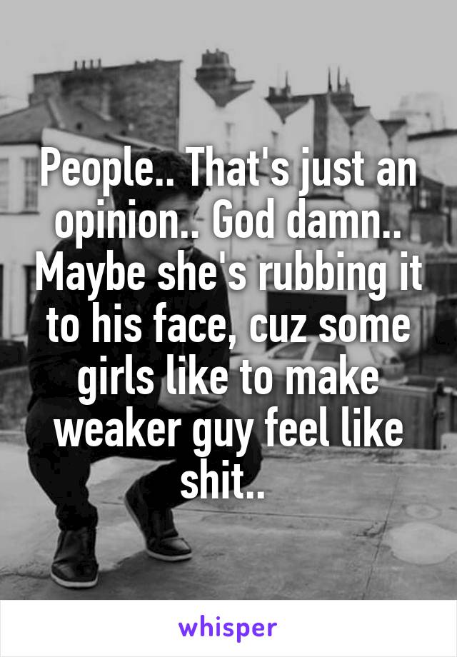 People.. That's just an opinion.. God damn.. Maybe she's rubbing it to his face, cuz some girls like to make weaker guy feel like shit.. 