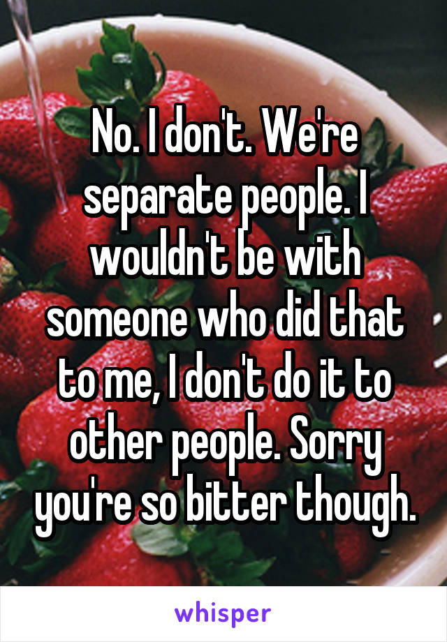 No. I don't. We're separate people. I wouldn't be with someone who did that to me, I don't do it to other people. Sorry you're so bitter though.