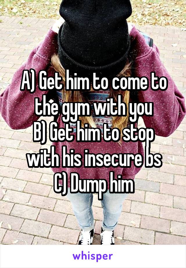 A) Get him to come to the gym with you
B) Get him to stop with his insecure bs
C) Dump him