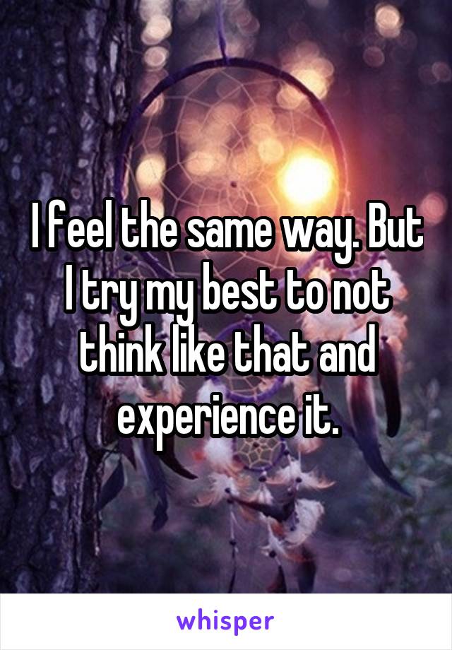 I feel the same way. But I try my best to not think like that and experience it.