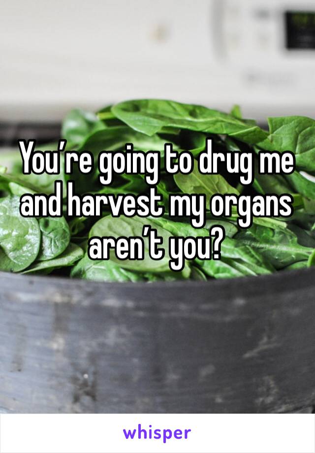 You’re going to drug me and harvest my organs aren’t you?
