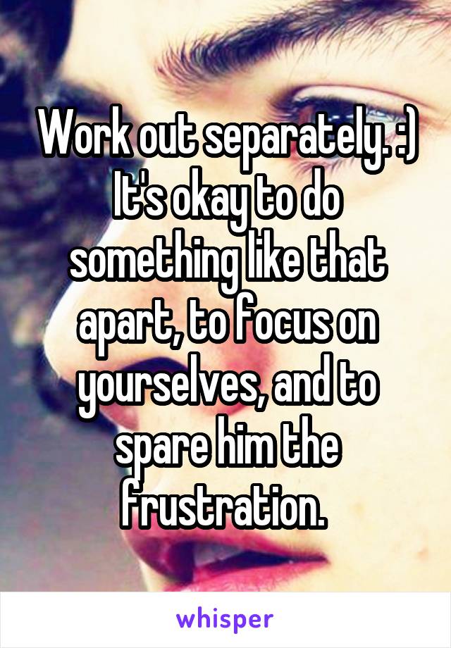 Work out separately. :) It's okay to do something like that apart, to focus on yourselves, and to spare him the frustration. 