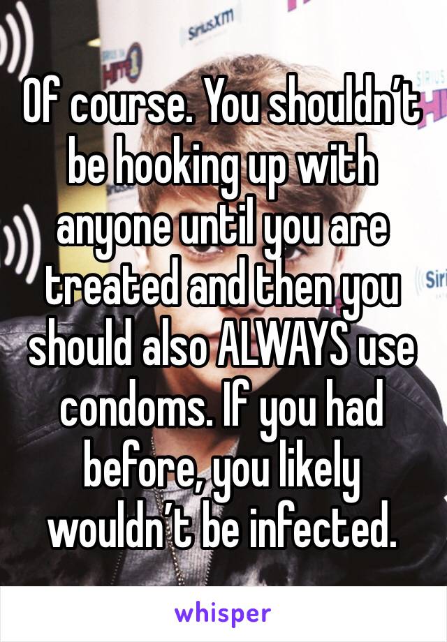 Of course. You shouldn’t be hooking up with anyone until you are treated and then you should also ALWAYS use condoms. If you had before, you likely wouldn’t be infected. 