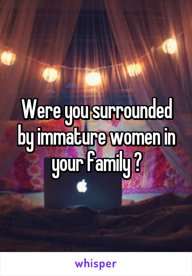 Were you surrounded by immature women in your family ?