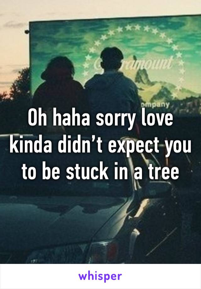Oh haha sorry love kinda didn’t expect you to be stuck in a tree
