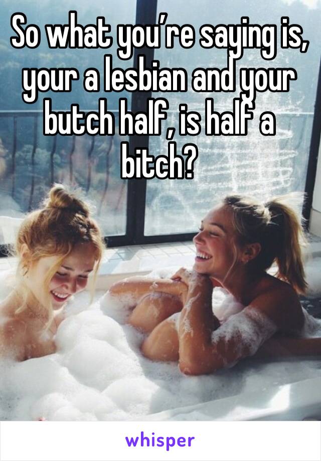 So what you’re saying is, your a lesbian and your butch half, is half a bitch?