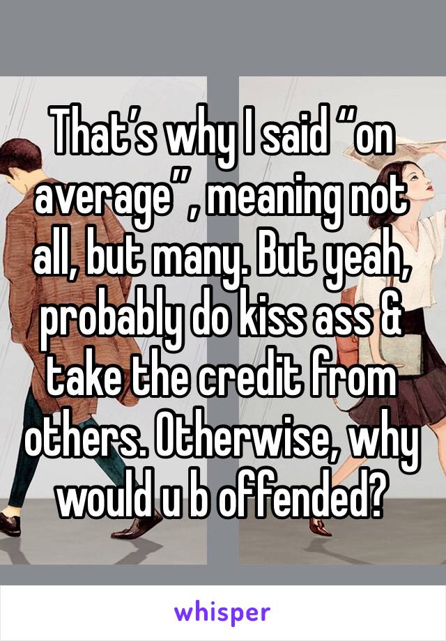 That’s why I said “on average”, meaning not all, but many. But yeah, probably do kiss ass & take the credit from others. Otherwise, why would u b offended?