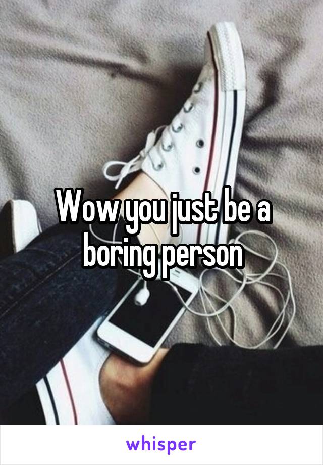 Wow you just be a boring person