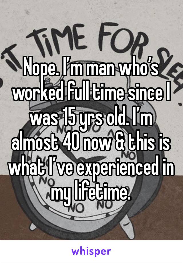 Nope. I’m man who’s worked full time since I was 15 yrs old. I’m almost 40 now & this is what I’ve experienced in my lifetime. 