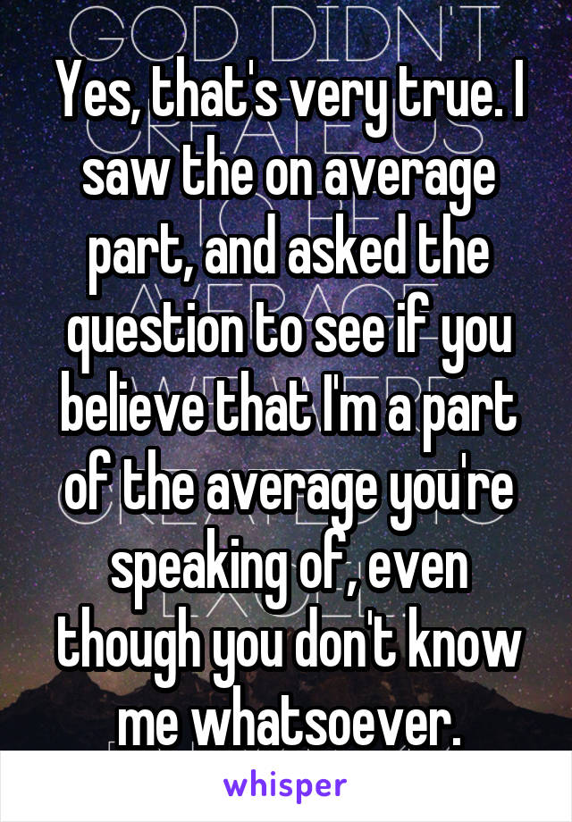Yes, that's very true. I saw the on average part, and asked the question to see if you believe that I'm a part of the average you're speaking of, even though you don't know me whatsoever.