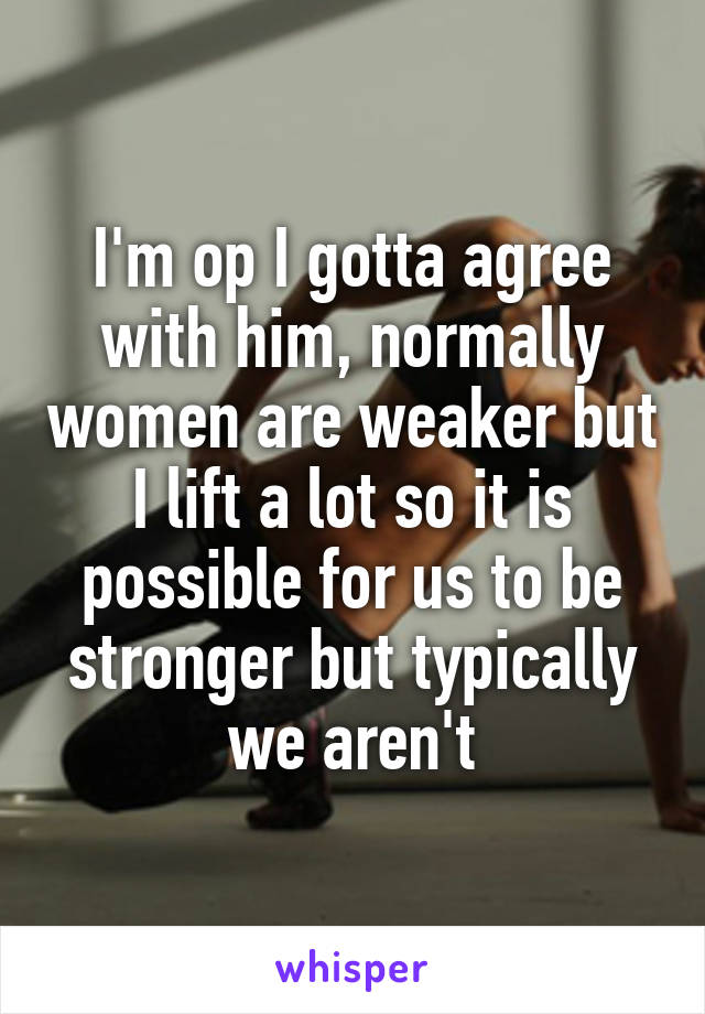 I'm op I gotta agree with him, normally women are weaker but I lift a lot so it is possible for us to be stronger but typically we aren't