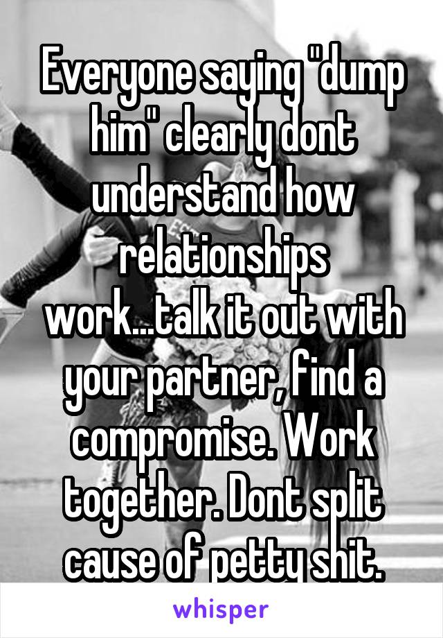 Everyone saying "dump him" clearly dont understand how relationships work...talk it out with your partner, find a compromise. Work together. Dont split cause of petty shit.