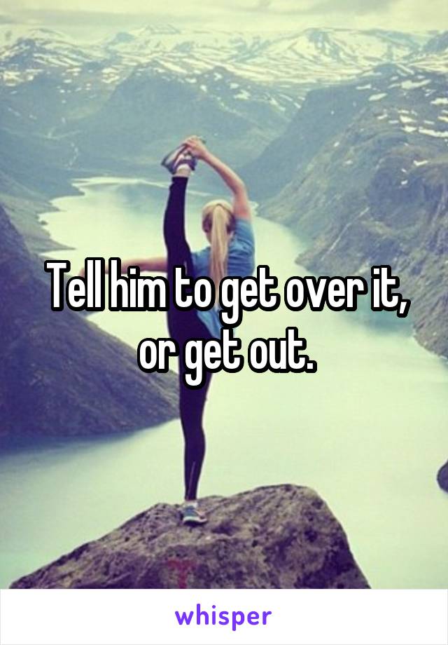 Tell him to get over it, or get out.