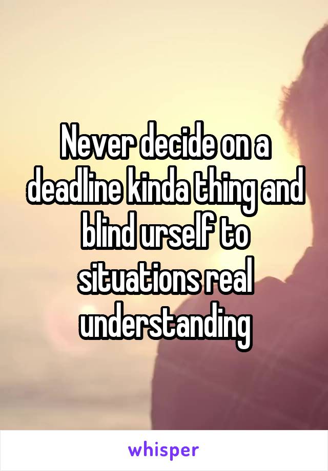 Never decide on a deadline kinda thing and blind urself to situations real understanding