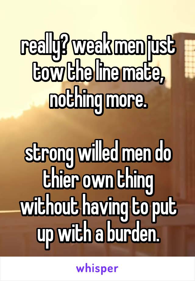 really? weak men just tow the line mate, nothing more.

strong willed men do thier own thing without having to put up with a burden.