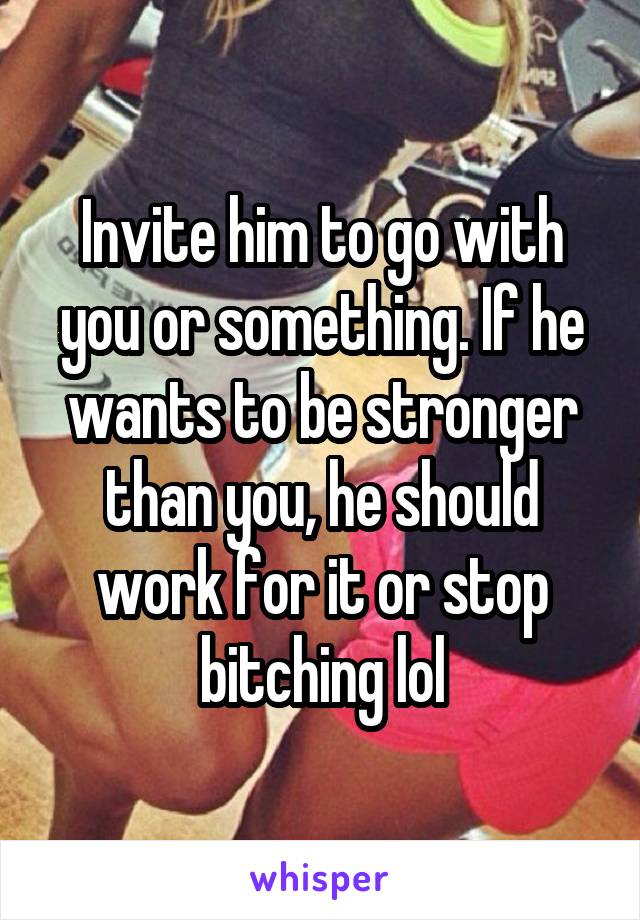 Invite him to go with you or something. If he wants to be stronger than you, he should work for it or stop bitching lol