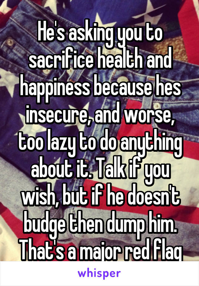 He's asking you to sacrifice health and happiness because hes insecure, and worse, too lazy to do anything about it. Talk if you wish, but if he doesn't budge then dump him. That's a major red flag