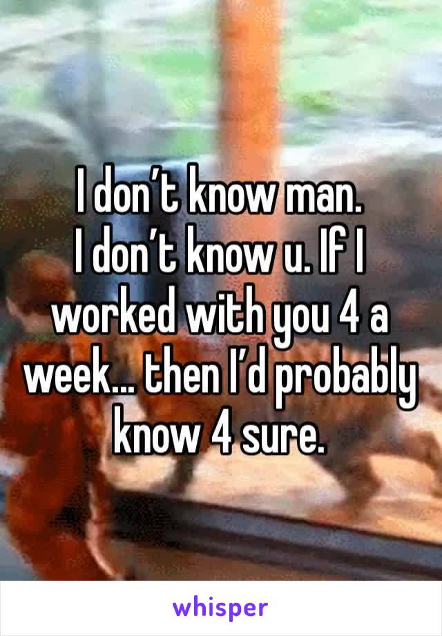 I don’t know man. 
I don’t know u. If I worked with you 4 a week... then I’d probably know 4 sure. 