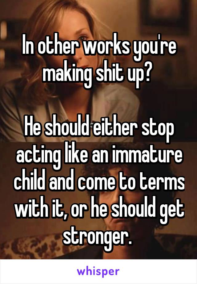 In other works you're making shit up? 

He should either stop acting like an immature child and come to terms with it, or he should get stronger. 