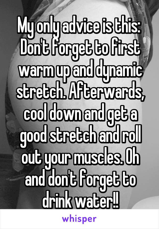 My only advice is this: 
Don't forget to first warm up and dynamic stretch. Afterwards, cool down and get a good stretch and roll out your muscles. Oh and don't forget to drink water!!