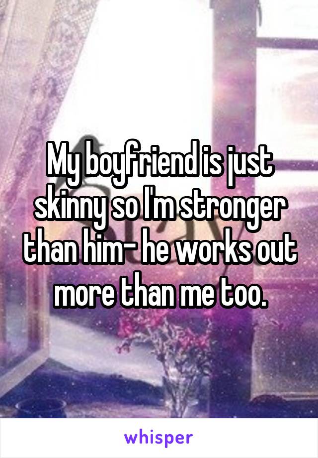 My boyfriend is just skinny so I'm stronger than him- he works out more than me too.