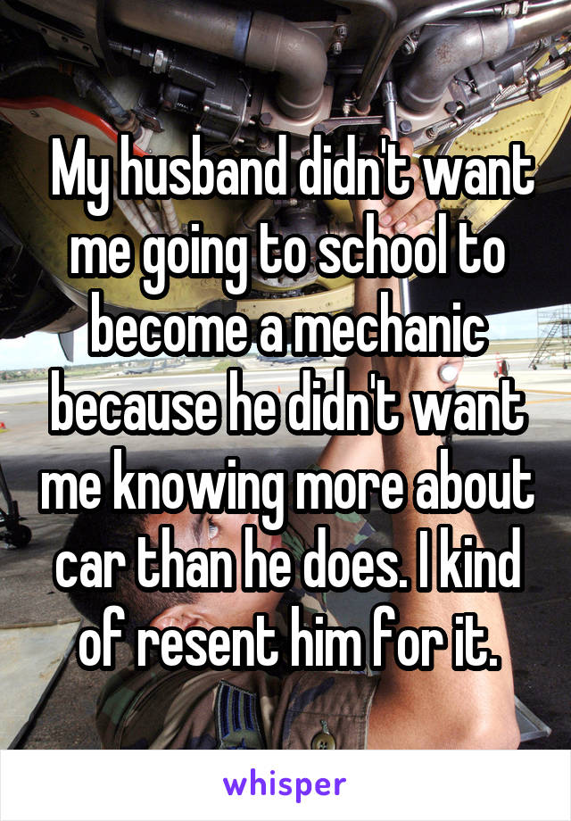  My husband didn't want me going to school to become a mechanic because he didn't want me knowing more about car than he does. I kind of resent him for it.