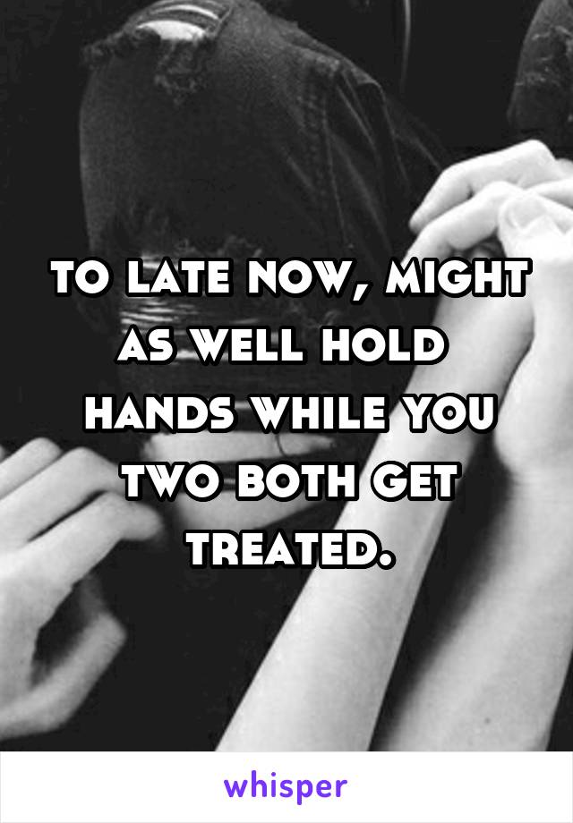 to late now, might as well hold  hands while you two both get treated.