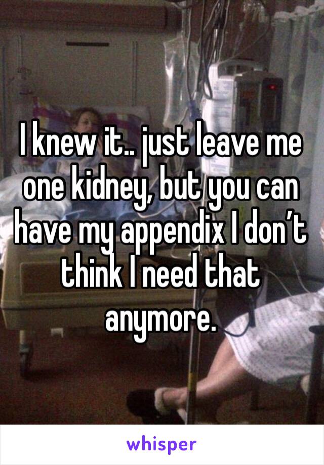 I knew it.. just leave me one kidney, but you can have my appendix I don’t think I need that anymore.