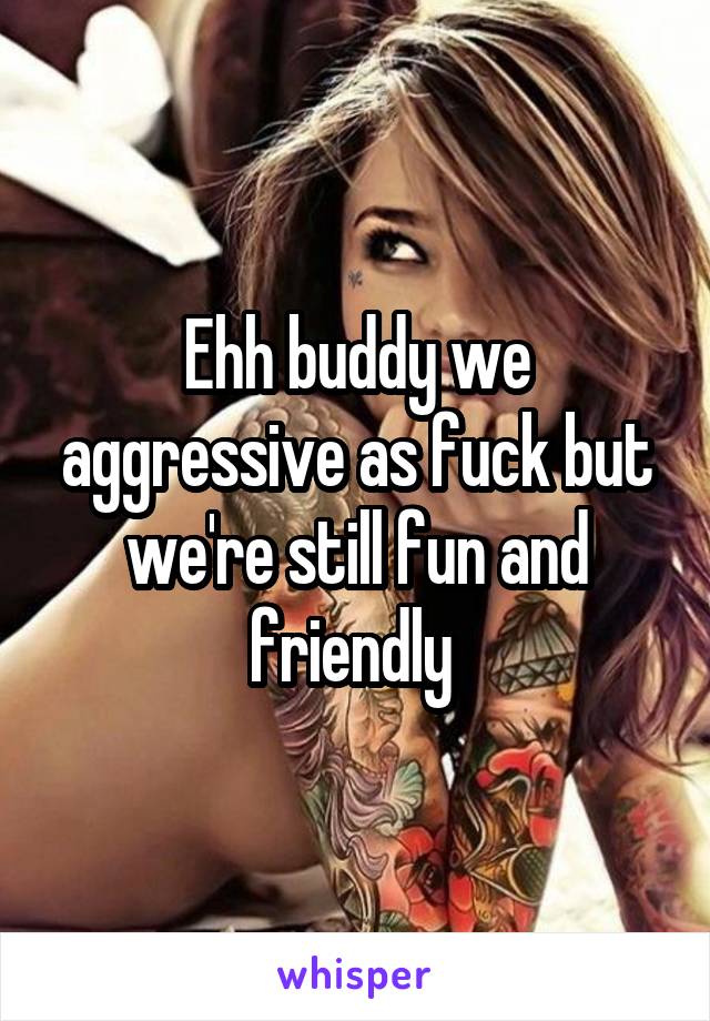 Ehh buddy we aggressive as fuck but we're still fun and friendly 