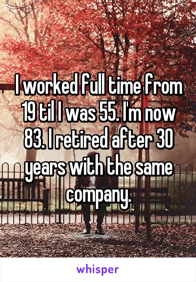 I worked full time from 19 til I was 55. I'm now 83. I retired after 30 years with the same company.