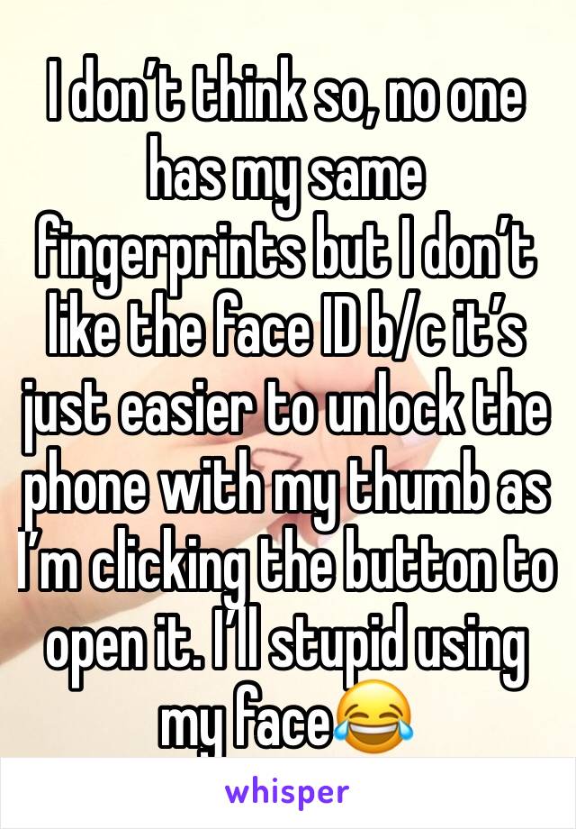 I don’t think so, no one has my same fingerprints but I don’t like the face ID b/c it’s just easier to unlock the phone with my thumb as I’m clicking the button to open it. I’ll stupid using my face😂