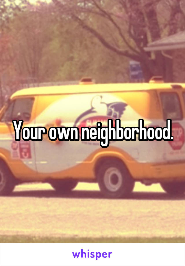 Your own neighborhood.