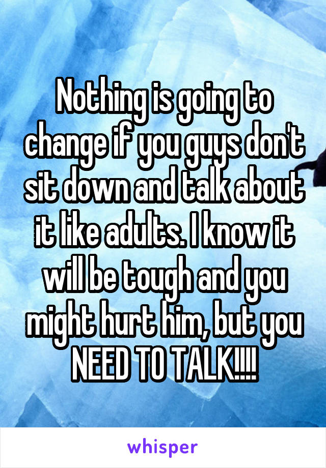 Nothing is going to change if you guys don't sit down and talk about it like adults. I know it will be tough and you might hurt him, but you NEED TO TALK!!!!