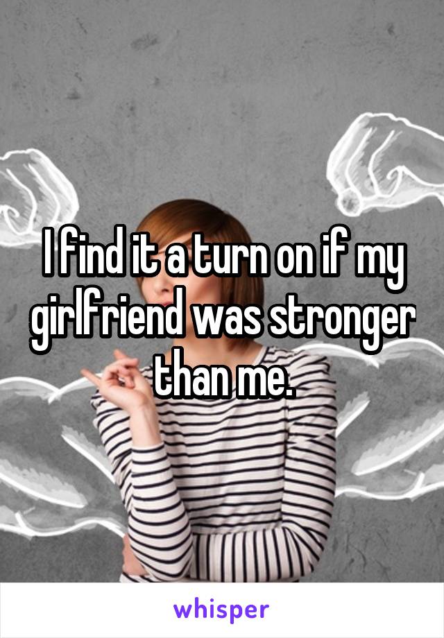 I find it a turn on if my girlfriend was stronger than me.