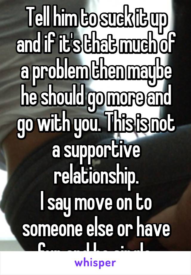 Tell him to suck it up and if it's that much of a problem then maybe he should go more and go with you. This is not a supportive relationship.
I say move on to someone else or have fun and be single.