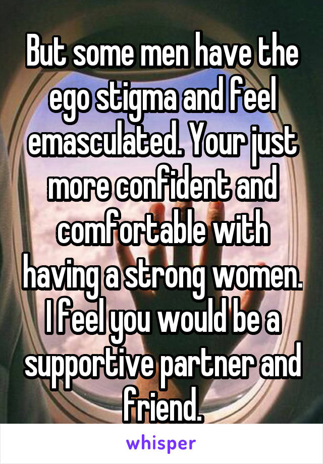 But some men have the ego stigma and feel emasculated. Your just more confident and comfortable with having a strong women. I feel you would be a supportive partner and friend.