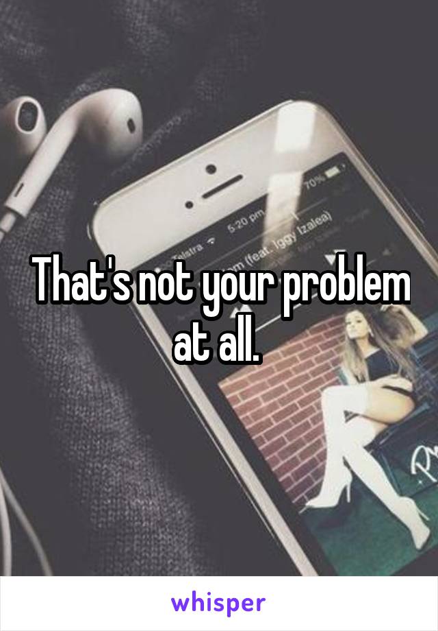 That's not your problem at all. 