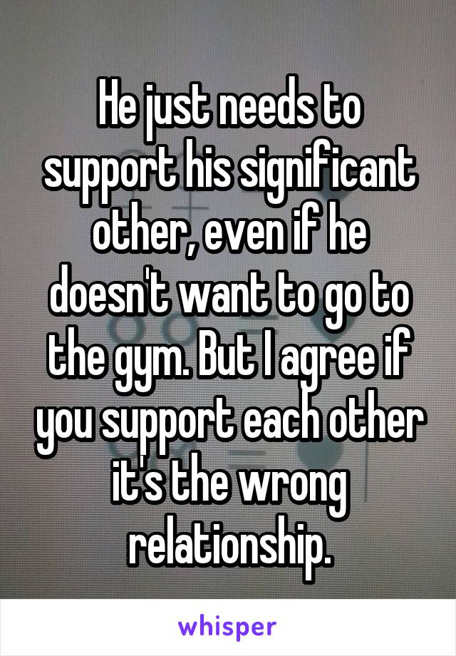 He just needs to support his significant other, even if he doesn't want to go to the gym. But I agree if you support each other it's the wrong relationship.