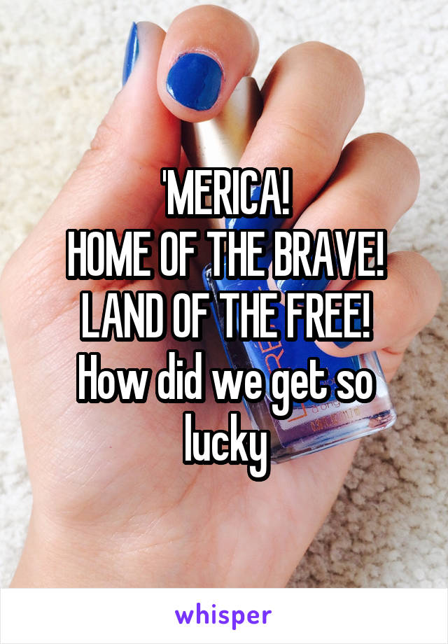 'MERICA!
HOME OF THE BRAVE!
LAND OF THE FREE!
How did we get so lucky