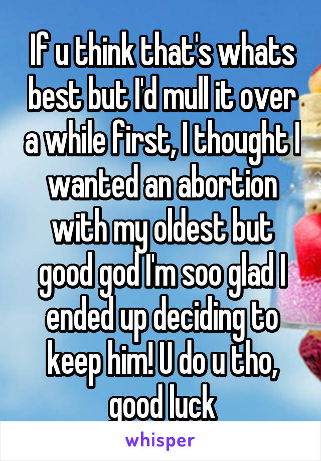 If u think that's whats best but I'd mull it over a while first, I thought I wanted an abortion with my oldest but good god I'm soo glad I ended up deciding to keep him! U do u tho, good luck