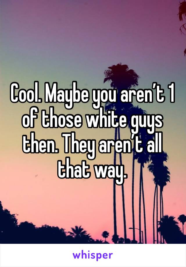 Cool. Maybe you aren’t 1 of those white guys then. They aren’t all that way. 