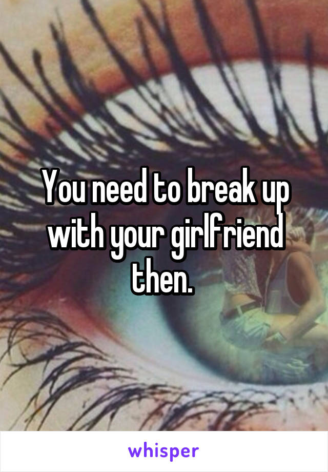 You need to break up with your girlfriend then. 