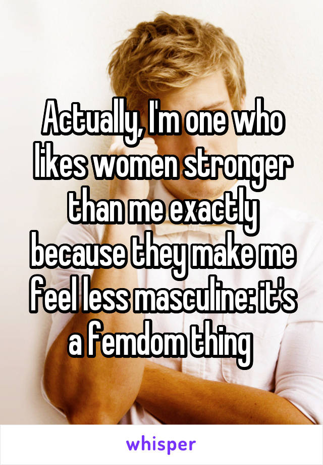 Actually, I'm one who likes women stronger than me exactly because they make me feel less masculine: it's a femdom thing 